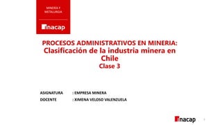 PROCESOS ADMINISTRATIVOS EN MINERIA:
Clasificación de la industria minera en
Chile
Clase 3
MINERÍA Y
METALURGIA
ASIGNATURA : EMPRESA MINERA
DOCENTE : XIMENA VELOSO VALENZUELA
1
 