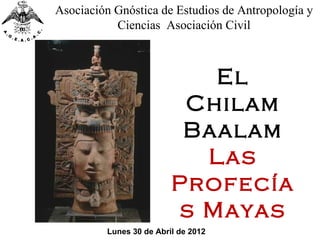 Asociación Gnóstica de Estudios de Antropología y
           Ciencias Asociación Civil



                            El
                          Chilam
                          Baalam
                           Las
                         Profecía
                         s Mayas
         Lunes 30 de Abril de 2012
 