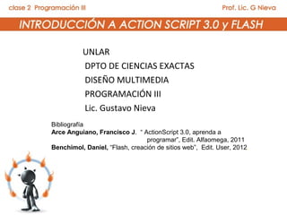 UNLAR
          DPTO DE CIENCIAS EXACTAS
          DISEÑO MULTIMEDIA
          PROGRAMACIÓN III
          Lic. Gustavo Nieva
Bibliografía
Arce Anguiano, Francisco J. “ ActionScript 3.0, aprenda a
                                programar”, Edit. Alfaomega, 2011
Benchimol, Daniel, “Flash, creación de sitios web”, Edit. User, 2012.
 