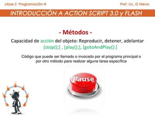 - Métodos -
Capacidad de acción del objeto: Reproducir, detener, adelantar
              [stop();] , [play();], [gotoAndPlay():]
    Código que puede ser llamado o invocado por el programa principal o
           por otro método para realizar alguna tarea específica
 