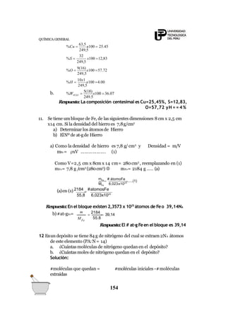 249,5
249,5
32
249,5
249,5
%H 
10x1
x100 4.00
%O 
9(16)
x100 57.72
x100 12,83%S 
QUÍMICA GENERAL
%Cu 
63,5
x100  25.45
b.
249.5
%W 
5(18)
x100 36.07H2O
Respuesta:La composición centesimal es Cu=25,45%, S=12,83,
O=57,72 yH = = 4 %
11. Se tiene um bloque de Fe, de las siguientes dimensiones 8cm x 2,5 cm
x14 cm. Si la densidad del hierro es 7,8g/cm3
a) Determinar los átomosde Hierro
b) ElNº de at-gde Hierro
a) Como la densidad de hierro es 7,8 g/ cm3
y Densidad = m/V
mFe = xV ………………. (1)
Como V=2,5 cm x 8cm x 14 cm= 280 cm3
, reemplazando en (1)
mFe= 7,8 g /cm3
(280cm3
)  mFe= 2184 g ….. (a)
Fe
mFe

# átomoFe
.......(1)
M 6,023x1023
(a)en (1) 2184

#atomosFe
55,8 6,023x1023
Respuesta:En el bloque existen 2,3573 x 1025
átomos de Feo 39,14NA
b)#at-gFe= 
2184
 39,14
154
MFe
m
55.8
Respuesta:El # at-g Feen el bloque es 39,14
12 Enun depósito se tiene 84 g de nitrógeno del cual se extraen 2NA átomos
de este elemento (PA:N= 14)
a. ¿Cuántasmoléculas de nitrógeno quedan en el depósito?
b. ¿Cuántasmoles de nitrógeno quedan en el depósito?
Solución:
#moléculas iniciales -#moléculas#moléculas que quedan =
extraidas
 