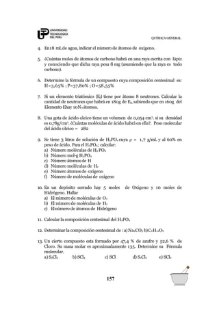 QUÍMICA GENERAL
4. En18 mLde agua, indicar el número de átomosde oxígeno.
5. ¿Cuántas moles de átomos de carbono habrá en una raya escrita con lápiz
y conociendo que dicha raya pesa 8 mg (asumiendo que la raya es todo
carbono).
6. Determine la fórmula de un compuesto cuya composición centesimal es:
H=3,65% ; P=37,80% ; O=58,55%
7. Si un elemento triatómico (E3) tiene por átomo 8 neutrones. Calcular la
cantidad de neutrones que habrá en 180g de E3, sabiendo que en 160g del
Elemento Ehay 10NA átomos.
8. Una gota de ácido oleico tiene un volumen de 0,054 cm3
. si su densidad
es 0,78g/cm3
. ¿Cuántas moléculas de ácido habrá en ella?. Peso molecular
del ácido oleico = 282
9. Se tiene 3 litros de solución de H3PO4 cuya  = 1,7 g/mL y al 60% en
peso de ácido. Parael H3PO4; calcular:
a) Número moléculas de H3 PO4
b) Número mol-g H3PO4
c) Número átomos de H
d) Número moléculas de H2
e) Número átomos de oxígeno
f) Número de moléculas de oxígeno
10. En un depósito cerrado hay 5 moles de Oxígeno y 10 moles de
Hidrógeno. Hallar
a) El número de moléculas de O2
b) El número de moléculas de H2
c) Elnúmero de átomos de Hidrógeno
11. Calcular la composición centesimal del H3PO4
12. Determinar la composición centesimal de : a)Na2CO3 b)C6H12O6
13. Un cierto compuesto esta formado por 47,4 % de azufre y 52,6 % de
Cloro. Su masa molar es aproximadamente 135. Determine su Fórmula
molecular.
a) S3Cl5 b) SCl4 c) SCl d) S2Cl2 e) SCl2
157
 