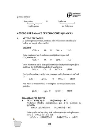 QUÍMICA GENERAL
Reactantes  Productos
24 Oxígenos 24 Oxígenos
MÉTODOS DE BALANCE DE ECUACIONES QUIMICAS
1. MÉTODO DELTANTEO:
O por simple inspección, se utiliza paraecuaciones sencillas y se
realiza por simple observación.
EJEMPLO
C6H6 + O2  CO2 + H2O
Enlos reactantes hay 6 carbonos, multiplicamos por 6 al
CO2(productos)
C6H6 + O2  6CO2 + H2O
Enlos reactantes hay 6 hidrógenos entonces multiplicamos por 3 a la
molécula del H2O obteniendo los 6 hidrógenos.
C6H6 + O2  6CO2 + 3H2O
Enel producto hay 15 oxígenos, entonces multiplicamos por 15/2 al
O2
C6H6 + 15/2O2  6CO2 + 3H2O
Paraevitar la fraccionalidad se multiplica por 2 toda la ecuación
química.
2C6H6 + 15O2  12CO2+ 6H2O
BALANCEAR POR TANTEO
a. FeCl3 + K4Fe(CN)6  Fe4[Fe(CN)6]3+ KCl
Productos: 18(CN), multiplicamos por 3 la molécula de
K4Fe(CN)6
FeCl3 + 3K4Fe(CN)6  Fe4[Fe(CN)6]3 + KCl
Enlos productos hay 7Fe y 12K en los reactantesmultiplicamos
por 4 al FeCl3 y por 12 al KCl.
4FeCl3 + 3K4Fe(CN)6  Fe4[Fe(CN)6]3 + 12KCl
162
 