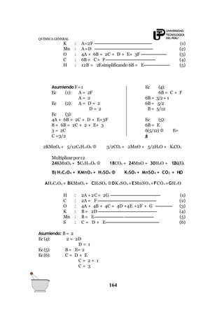 QUÍMICA GENERAL
K : A=2F ----------------------------------------------- (1)
Mn : A=D ------------------------------------------------ (2)
O : 4A + 6B = 2C + D + E+ 3F --------------------- (3)
C : 6B = C+ F----------------------------------------- (4)
H : 12B = 2Esimplificando 6B = E--------------------- (5)
Asumiendo F=1 Ec (4):
6B = C + F
6B = 3/2+ 1
6B = 5/2
B= 5/12
Ec (1): A = 2F
A = 2
Ec (2): A = D = 2
D = 2
Ec (3):
Ec (5):
6B = E
6(5/12)  E=
5/2
4A + 6B = 2C + D + E+3F
8 + 6B = 2C + 2 + E+ 3
3 = 2C
C =3/2
2KMnO4 + 5/12C6H12O6  3/2CO2 + 2MnO + 5/2H2O + K2CO3
Multiplicarpor12
24KMnO4 + 5C6H12O6  18CO2 + 24MnO + 30H2O + 12K2CO3
B) H2C2O4 + KMnO4 + H2SO4  K2SO4 + MnSO4 + CO2 + H2O
AH2C2O4 + BKMnO4 + CH2SO4 DK2SO4+EMnSO4+FCO2+GH2O
H : 2A +2C= 2G ----------------------------------------- (1)
C : 2A = F ------------------------------------------------ (2)
O : 4A + 4B + 4C = 4D +4E +2F + G -------------- (3)
K : B= 2D ------------------------------------------------ (4)
Mn : B= E------------------------------------------------ (5)
S : C = D + E-------------------------------------------- (6)
Asumiendo: B = 2
Ec (4): 2 = 2D
D = 1
B= E= 2Ec(5):
Ec(6): C = D + E
C = 2 + 1
C = 3
164
 