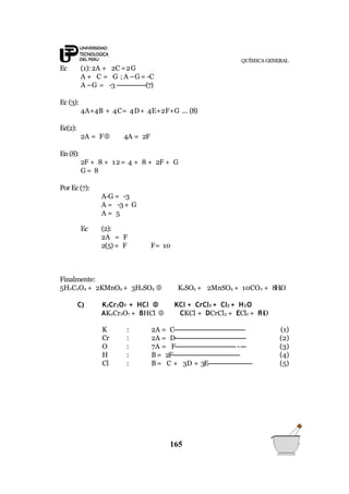 QUÍMICA GENERAL
165
Ec (1):2A + 2C =2G
A + C = G ; A –G= -C
A –G = -3---------------(7)
Ec (3):
4A+4B + 4C= 4D+ 4E+2F+G ... (8)
Ec(2):
2A = F 4A = 2F
En (8):
2F + 8 + 12= 4 + 8 + 2F + G
G= 8
Por Ec (7):
A-G = -3
A = -3+ G
A = 5
Ec (2):
2A = F
2(5)= F F= 10
Finalmente:
5H2C2O4 + 2KMnO4 + 3H2SO4  K2SO4 + 2MnSO4 + 10CO2 + 8H2O
C) K2Cr2O7 + HCl  KCl + CrCl3 + Cl2 + H2O
AK2Cr2O7 + BHCl  CKCl + DCrCl3 + ECl2 + FH2O
K : 2A = C------------------------------------- (1)
Cr : 2A = D------------------------------------- (2)
O : 7A = F------------------------------------ (3)
H : B= 2F----------------------------------- (4)
Cl : B= C + 3D + 3E----------------------- (5)
 