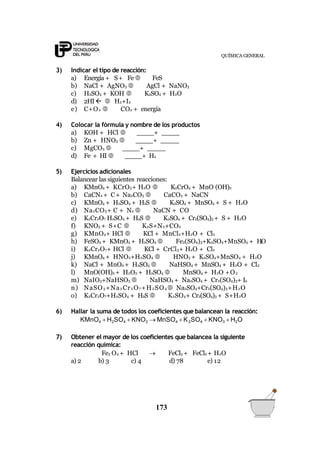 QUÍMICA GENERAL
173
3) Indicar el tipo de reacción:
a) Energía + S+ Fe FeS
b) NaCl + AgNO3  AgCl + NaNO3
c) H2SO4 + KOH  K2SO4 + H2O
d) 2HI  H2+I2
e) C+O2  CO2 + energía
4) Colocar la fórmula y nombre de los productos
a) KOH + HCl  +
b) Zn + HNO3  +
c) MgCO3  +
d) Fe + HI  + H2
5) Ejercicios adicionales
Balancear las siguientes reacciones:
a) KMnO4 + KCrO2+ H2O  K2CrO4 + MnO (OH)2
b) CaCN2 + C+ Na2CO3  CaCO3 + NaCN
c) KMnO4 + H2SO4 + H2S  K2SO4 + MnSO4 + S + H2O
d) Na2CO3+ C + N2  NaCN + CO
e) K2Cr2O7 H2SO4 + H2S  K2SO4 + Cr2(SO4)3 + S + H2O
f) KNO3 + S+C  K2S+N2+CO2
g) KMnO4+ HCl  KCl + MnCl2+H2O + Cl2
h) FeSO4 + KMnO4 + H2SO4  Fe2(SO4)3+K2SO4+MnSO4 + H2O
i) K2Cr2O7+ HCl  KCl + CrCl3+ H2O + Cl2
j) KMnO4 + HNO2+H2SO4  HNO3 + K2SO4+MnSO4 + H2O
k) NaCl + MnO2 + H2SO4  NaHSO4 + MnSO4 + H2O + Cl2
l) MnO(OH)2 + H2O2 + H2SO4  MnSO4 + H2O +O2
m) NaIO3+NaHSO3  NaHSO4 + Na2SO4 + Cr2(SO4)3+ I2
n) NaSO3 +Na2 Cr2 O7 +H2 SO4  Na2SO4+Cr2(SO4)3+H2O
o) K2Cr2O7+H2SO4 + H2S  K2SO4+ Cr2(SO4)3 + S+H2O
6) Hallar la suma de todos los coeficientes que balancean la reacción:
KMnO4  H2SO4  KNO2  MnSO4  K2SO4  KNO3  H2O
7) Obtener el mayor de los coeficientes que balancea la siguiente
reacción química:
Fe3 O4 + HCl  FeCl3 + FeCl2 + H2O
a) 2 b) 3 c) 4 d) 78 e) 12
 
