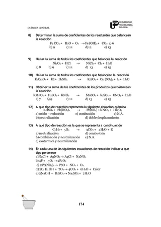 QUÍMICA GENERAL
8) Determinar la suma de coeficientes de los reactantes que balancean
la reacción
Fe CO3 + H2O + O2  Fe (OH)3+ CO2 a) 6
b) 9 c) 11 d)12 e) 13
9) Hallar la suma de todos los coeficientes que balancea la reacción
Ni2O3 + HCl  NiCl2 + Cl2 + H2O
a) 8 b) 9 c) 11 d) 13 e) 15
10) Hallar la suma de todos los coeficientes que balancean la reacción
K2Cr2O7 + HI+ H2SO4  K2SO4 + Cr2 (SO4)3 + I2 + H2O
11) Obtener la suma de los coeficientes de los productos que balancean
la reacción
KMnO4 + H2SO4 + KNO2  MnSO4 + K2SO4 + KNO3 + H2O
a) 7 b) 9 c) 11 d) 13 e) 15
12) A que tipo de reacción representa la siguiente ecuación química
174
 Pb(SO4) +KNO3 + HNO3KHSO4 + Pb(NO3)2
a) oxido – reducción
b) neutralización
c) combustión e) N.A.
d) doble desplazamiento
13) A qué tipo de reacción es la que se representa a continuación
C3 H8 + 5O2  3CO2 + 4H2O + E
d) combustión
e) N.A.
a) neutralización
b) combinación y neutralización
c) exotermica y neutralización
14) En cada una de las siguientes ecuaciones de reacción indicar a que
tipo pertenece
a)NaCl + AgNO3  AgCl + NaNO3
b)4P + 5O2  2P2 O5
c) 2Pb(NO3)2  PbO + NO2 + O2
d) 2C2 H5 OH + 7O2  4CO2 + 6H2O + Calor
e) 2NaOH + H2SO4  Na2SO4 + 2H2O
 