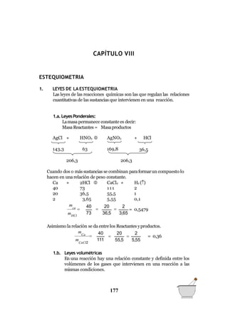 QUÍMICA GENERAL
CAPÍTULO VIII
ESTEQUIOMETRIA
1. LEYES DE LA ESTEQUIOMETRIA
Las leyes de las reacciones químicas son las que regulan las relaciones
cuantitativas de las sustancias que intervienen en una reacción.
36,5
1.a. LeyesPonderales:
Lamasa permanece constantees decir:
Masa Reactantes = Masaproductos
AgCl + HNO3  AgNO3 + HCl
143,3 63 169,8
206,3 206,3
Cuando dos o más sustancias se combinan paraformarun compuesto lo
hacen en una relación de peso constante.
Ca + 2HCl  CaCl2 + H2 ()
40 73 111 2
20 36,5 55,5 1
2 3,65 5,55 0,1
40

20

2
73 36,5 3,65
ca 
mHCl
m
= 0,5479
Asimismo la relación se da entre los Reactantes yproductos.
55,5 5,55
40 20 2
CaCl2
Ca 
m 111
m
  = 0,36
1.b. Leyes volumétricas
En una reacción hay una relación constante y definida entre los
volúmenes de los gases que intervienen en una reacción a las
mismas condiciones.
177
 