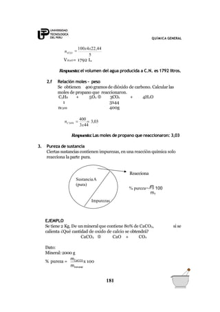 QUÍMICA GENERAL
5
nH2O

100x4x22,44
VH2O= 1792 L.
Respuesta:el volumen del agua producida a C.N. es 1792 litros.
2.f Relación moles – peso
Se obtienen 400 gramos de dióxido de carbono. Calcular las
moles de propano que reaccionaron.
C3H8 + 5O2  3CO2 + 4H2O
1 3x44
nC3H8 400g
3x44
n 
400
 3,03C3H8
Respuesta:Las moles de propano que reaccionaron: 3,03
3. Pureza de sustancia
Ciertas sustancias contienen impurezas, en una reacción química solo
reacciona la parte pura.
Reacciona
si se
EJEMPLO
Se tiene 2 Kg. De un mineral que contiene 80% de CaCO3,
calienta ¿Qué cantidad de oxido de calcio se obtendrá?
CaCO3  CaO + CO2
Dato:
Mineral: 2000 g
% pureza =
mCaCO3
x 100
mmineral
SustanciaA
(pura)
Impurezas
m
181
% pureza= A
 100
mT
 