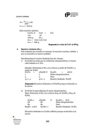 QUÍMICA GENERAL
80 
mCaCO3
x100
182
2000
nCaCO3= 1600 g
Enla ecuación química:
CaO + CO2
56
CaCO3 
100
1600 g mCaO
mCaO = 1600 x 56 /100
mCaO = 896 g
Respuesta:La masa de CaO es 896g
4. Reactivo Limitante (R.L.)
Esla sustanciaque cuando se consume, la reacción concluye, debido a
que se encuentra en menor cantidad.
Paradeterminarel reactivo limitante hay dos formas.
1) Se divide los moles por el coeficiente estequiométrico, el menor
valor hallado es el R.L.
Ejemplo: Determinar el R.L.si se colocan 4 moles de NaOH y 4
moles de H2SO4
H2CO4 + 2NaOH  Na2SO4 + 2H2O
1 2 Moles estequiometricas
4 4 Dato
4/1= 4 4/2= 2 Reactivo limitante: NaOH
Respuesta:Elreactivo limitantees el NaOH porque su fracción es
la menor.
2) Se divide la masa (dato)por la masa estequiometrica
Ejem. Determine el R.L.si se colocan 80g. de NaOH y 80g. de
H2SO4
H2SO4 + 2NaOH  Na2SO4 + H2O
98 80 Masa estequiometrica
80 80 Dato
80/98= 0,816 80/80= 1 Reactivo limitante: H2SO4
Elreactivo limitantees el ácido sulfúrico porque su fracción es la
menor.
 