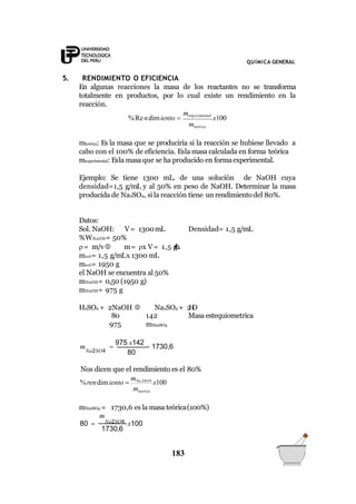QUÍMICA GENERAL
5. RENDIMIENTO O EFICIENCIA
En algunas reacciones la masa de los reactantes no se transforma
totalmente en productos, por lo cual existe un rendimiento en la
reacción.
%Rendimiento 
mexp erimental
x100
mteórica
mteórica: Es la masa que se produciría si la reacción se hubiese llevado a
cabo con el 100% de eficiencia. Esla masa calculada en forma teórica
mexperimental: Esla masa que se ha producido en formaexperimental.
Ejemplo: Se tiene 1300 mL. de una solución de NaOH cuya
densidad=1,5 g/mL y al 50% en peso de NaOH. Determinar la masa
producida de Na2SO4, si la reacción tiene un rendimiento del 80%.
Datos:
Sol. NaOH: V= 1300mL Densidad= 1,5 g/mL
%WNaOH= 50%
= m/v m= x V= 1,5 g/mL
msol= 1,5 g/mLx 1300 mL
msol= 1950 g
el NaOH se encuentra al 50%
mNaOH= 0,50 (1950 g)
mNaOH= 975 g
H2SO4 + 2NaOH  Na2SO4 + 2H2O
80
975
142 Masa estequiometrica
mNa2SO4
80

975 x142
 1730,6m
Na2SO4
Nos dicen que el rendimiento es el 80%
%rendimiento 
mNa2SO4
x100
mteorica
1730,6
183
mNa2SO4 = 1730,6 es la masa teórica(100%)
m
80  Na2SO4 x100
 