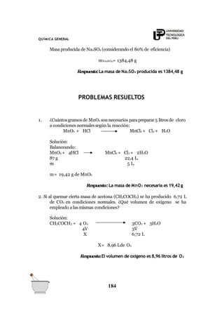 QUÍMICA GENERAL
Masa producida de Na2SO4 (considerando el 80% de eficiencia)
mNa2SO4= 1384,48 g
Respuesta:La masa de Na2SO4 producida es 1384,48 g
PROBLEMAS RESUELTOS
1. ¿Cuántosgramos de MnO2 son necesarios parapreparar5 litros de cloro
a condiciones normalessegún la reacción:
MnO2 + HCl MnCl2 + Cl2 + H2O
Solución:
Balanceando:
MnO2 + 4HCl
87 g
m
MnCl2 + Cl2 + 2H2O
22,4 L.
5 L.
m= 19,42 g de MnO2
Respuesta:La masa de MnO2 necesaria es 19,42 g
2. Si al quemar cierta masa de acetona (CH3COCH3) se ha producido 6,72 L
de CO2 en condiciones normales. ¿Qué volumen de oxígeno se ha
empleado a las mismas condiciones?
Solución:
CH3COCH3 + 4 O2
4V
X
3CO2 + 3H2O
3V
6,72 L
X= 8,96 Lde O2
Respuesta:El volumen de oxigeno es 8,96 litros de O2
184
 