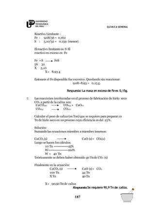 QUÍMICA GENERAL
Reactivo Limitante :
Fe : 9,08/56= 0,162
S : 5,10/32 = 0,159 (menor)
Elreactivo limitante es: S El
reactivo en exceso es: Fe
Fe +S FeS
56 32
X 5,10
X= 8,93 g
Entonces el Fedisponible fue excesivo. Quedando sin reaccionar:
9,08 -8,93 = 0,15 g.
Respuesta: La masa en exceso de Fees 0,15g.
7. Lasreacciones involucradas en el proceso de fabricación de hielo seco
CO2 a partirde la caliza son:
CaCO3(s)
CO2(g)
CO2(g) + CaO(s)
CO2(s)
Calcular el peso de caliza (enTon)que se requiere parapreparar10
Tnde hielo seco en un proceso cuya eficiencia es del 25%.
Solución:
Sumando las ecuaciones miembro a miembro tenemos:
CaO (s)+ CO2(s)CaCO3 (s)
Luego se hacen los cálculos:
10 Tn ----------------25%
W----------------------100%
W = 40 Tn
Teóricamente se deben haber obtenido 40 Tnde CO2 (s)
Finalmente en la ecuación:
CaCO3 (s)
100 Tn
X Tn
CaO (s)+ CO2
44 Tn
40 Tn
X= 90,90 Tnde caliza
Respuesta:Se requiere 90,9 Tn de caliza.
187
 