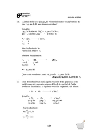 QUÍMICA GENERAL
10. ¿Cuántasmoles y de que gas, no reaccionan cuando se disponen de 14
g de N2 y 4 g de H2 paraobtener amoniaco?
Solución:
14 g de N2 x (1mol /28g) = 0,5 mol de N2 4
g de H2 x (1 mol /2g) = 2 mol de H2
N2 + 3H2 2NH3
1 3
0,5 2
Reactivo limitante: N2
Reactivo en Exceso: H2
Entonces en laecuación:
2NH3N2 + 3H2
1 mol 3 mol
0,5 mol X
X= 1,5 mol H2
Quedan sin reaccionar: 2 mol –1,5 mol = 0,5 mol de H2
Respuesta:Quedan 0,5 mol de H2
11. Enun depósito cerrado tiene lugarla reacción de 50 gramos de sodio
metálico con 20 gramos de oxígeno. Calcule la cantidad de óxido
producido de acuerdo a la siguiente ecuación en gramosy en moles:
4 Na + O2 2 Na2O
Solución:
4 Na + O2 2 Na2O
92 g Na 32 g O2 124 g Na2O
50 g Na 20 g O2 mNa2O
Reactivo limitante
92
Na:
50
 0,54
32
O2:
20
 0,62
189
 