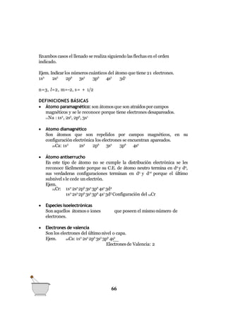 Enambos casos el llenado se realiza siguiendo las flechas en el orden
indicado.
Ejem. Indicarlos númeroscuánticos del átomo que tiene 21 electrones.
1s2
2s2
2p6
3s2
3p6
4s2
3d1
n=3, l=2, m=-2, s= + 1/2
DEFINICIONES BÁSICAS
 Átomo paramagnético: son átomos que son atraídos por campos
magnéticos y se le reconoce porque tiene electrones desapareados.
11Na : 1s2
, 2s2
, 2p6
, 3s1
 Atomo diamagnético
Son átomos que son repelidos por campos magnéticos, en su
configuración electrónica los electrones se encuentran apareados.
20Ca: 1s2
2s2
2p6
3s2
3p6
4s2
 Átomo antiserrucho
En este tipo de átomo no se cumple la distribución electrónica se les
reconoce fácilmente porque su C.E. de átomo neutro termina en d4
y d9
,
sus verdaderas configuraciones terminan en d5
y d10
porque el último
subnivel sle cede un electrón.
Ejem.
24Cr: 1s2
2s2
2p6
3s2
3p6
4s2
3d4
1s2
2s2
2p6
3s2
3p6
4s1
3d5
Configuración del 24Cr
que poseen el mismo número de
 Especies isoelectrónicas
Son aquellos átomoso iones
electrones.
 Electrones de valencia
Son los electrones del último nivel o capa.
Ejem. 20Ca: 1s2
2s2
2p6
3s2
3p6
4s2
Electronesde Valencia: 2
66
 