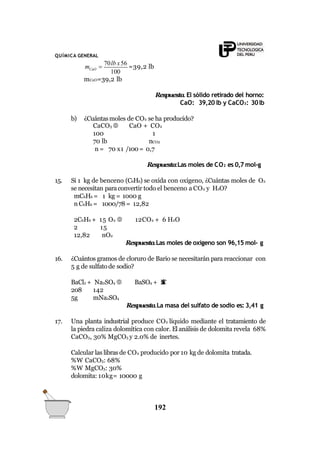 QUÍMICA GENERAL
100
192
CaOm 
70lb x56
=39,2 lb
mCaO=39,2 lb
Respuesta.El sólido retirado del horno:
CaO: 39,20 lb y CaCO3: 30lb
b) ¿Cuántasmoles de CO2 se ha producido?
CaCO3 
100
70 lb
CaO + CO2
1
nCO2
n = 70 x1 /100= 0,7
Respuesta:Las moles de CO2 es 0,7 mol-g
15. Si 1 kg de benceno (C6H6) se oxida con oxígeno, ¿Cuántas moles de O2
se necesitan paraconvertir todo el benceno a CO2 y H2O?
mC6H6 = 1 kg = 1000 g
n C6H6 = 1000/78 = 12,82
2C6H6 + 15 O2  12CO2 + 6 H2O
2 15
12,82 nO2
Respuesta.Las moles de oxígeno son 96,15 mol- g
16. ¿Cuántos gramos de cloruro de Bario se necesitarán para reaccionar con
5 g de sulfato de sodio?
BaCl2 + Na2SO4  BaSO4 + 2NaCl
208 142
5g mNa2SO4
Respuesta.La masa del sulfato de sodio es: 3,41 g
17. Una planta industrial produce CO2 líquido mediante el tratamiento de
la piedra caliza dolomítica con calor. El análisis de dolomita revela 68%
CaCO3, 30% MgCO3 y 2.0% de inertes.
Calcular las libras de CO2 producido por 10 kg de dolomita tratada.
%W CaCO3: 68%
%W MgCO3: 30%
dolomita: 10kg= 10000 g
 