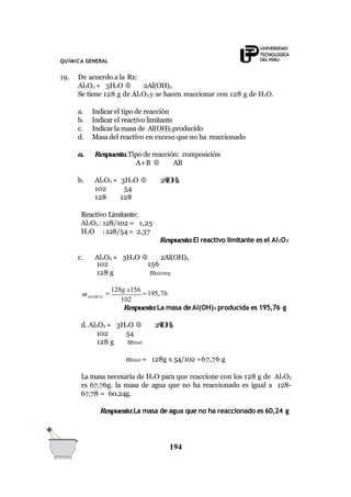 QUÍMICA GENERAL
19. De acuerdo a la Rx:
Al2O3 + 3H2O  2Al(OH)3
Se tiene 128 g de Al2O3 y se hacen reaccionar con 128 g de H2O.
a. Indicar el tipo de reacción
b. Indicar el reactivo limitante
c. Indicar la masa de Al(OH)3producido
d. Masa del reactivo en exceso que no ha reaccionado
a. Respuesta.Tipo de reacción: composición
A+B  AB
b. Al2O3 + 3H2O  2Al(OH)3
102 54
128 128
Reactivo Limitante:
Al2O3 : 128/102 = 1,25
H2O : 128/54 = 2,37
Respuesta:El reactivo limitante es el Al2O3
c. Al2O3 + 3H2O  2Al(OH)3
102
128 g
156
mAl(OH)3
Al(OH )3
194
m 
128g x156
195,76
102
Respuesta:La masa deAl(OH)3 producida es 195,76 g
d. Al2O3 + 3H2O  2Al(OH)3
102 54
128 g mH2O
mH2O = 128g x 54/102 =67,76 g
La masa necesaria de H2O para que reaccione con los 128 g de Al2O3
es 67,76g. la masa de agua que no ha reaccionado es igual a 128-
67,78 = 60,24g.
Respuesta:La masa de agua que no ha reaccionado es 60,24 g
 