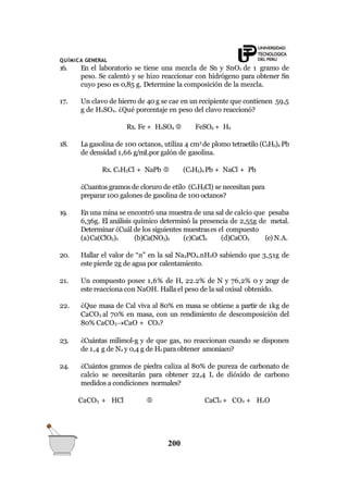 QUÍMICA GENERAL
16. En el laboratorio se tiene una mezcla de Sn y SnO2 de 1 gramo de
peso. Se calentó y se hizo reaccionar con hidrógeno para obtener Sn
cuyo peso es 0,85 g. Determine la composición de la mezcla.
17. Un clavo de hierro de 40 g se cae en un recipiente que contienen 59,5
g de H2SO4. ¿Qué porcentaje en peso del clavo reaccionó?
Rx. Fe + H2SO4  FeSO4 + H2
18. La gasolina de 100 octanos, utiliza 4 cm3
de plomo tetraetilo (C2H5)4 Pb
de densidad 1,66 g/mLpor galón de gasolina.
Rx. C2H5Cl + NaPb  (C2H5)4 Pb + NaCl + Pb
¿Cuantos gramos de cloruro de etilo (C2H5Cl) se necesitan para
preparar100 galones de gasolina de 100 octanos?
19. Enuna mina se encontró una muestra de una sal de calcio que pesaba
6,36g. El análisis químico determinó la presencia de 2,55g de metal.
Determinar ¿Cuál de los siguientes muestrases el compuesto
(a)Ca(ClO3)2 (b)Ca(NO3)2 (c)CaCl2 (d)CaCO3 (e) N.A.
20. Hallar el valor de “n” en la sal Na3PO4.nH2O sabiendo que 3,51g de
este pierde 2g de agua por calentamiento.
21. Un compuesto posee 1,6% de H, 22.2% de N y 76,2% 0 y 20gr de
este reacciona con NaOH. Halla el peso de la sal oxisal obtenido.
22. ¿Que masa de Cal viva al 80% en masa se obtiene a partir de 1kg de
CaCO3 al 70% en masa, con un rendimiento de descomposición del
80% CaCO3CaO + CO2?
23. ¿Cuántas milimol-g y de que gas, no reaccionan cuando se disponen
de 1,4 g de N2 y 0,4 g de H2 paraobtener amoniaco?
24. ¿Cuántos gramos de piedra caliza al 80% de pureza de carbonato de
calcio se necesitarán para obtener 22,4 L de dióxido de carbono
medidos a condiciones normales?
CaCO3 + HCl  CaCl2 + CO2 + H2O
200
 
