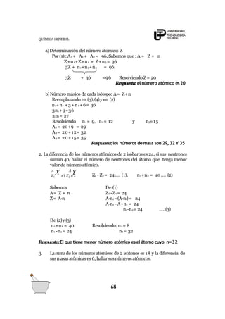 QUÍMICA GENERAL
a)Determinación del número átomico: Z
Por (1) : A1 + A2 + A3 = 96, Sabemos que : A = Z + n
Z+n1+Z+n2 + Z+n3 = 36
3Z + n1+n2+n3 = 96,
68
3Z + 36 =96 Resolviendo Z= 20
Respuesta:el número atómico es20
b)Número másico de cada isótopo: A= Z+n
Reemplazando en (3),(4)y en (2)
n1+n1 +3+n1 +6= 36
3n1+9=36
3n1= 27
Resolviendo n1 = 9, n2= 12 y n3=15
A1 = 20+9 = 29
A2= 20+12= 32
A3= 20+15= 35
Respuesta:los números de masa son 29, 32 Y 35
2. La diferencia de los números atómicos de 2 isóbaros es 24, si sus neutrones
suman 40, hallar el número de neutrones del átomo que tenga menor
valor de número atómico.
Z1 n1 Z2 n 2
A
X A
Y Z2 - Z1 = 24…. (1), n1+n2 = 40 …. (2)
Sabemos
A= Z + n
Z= A-n
De (1)
Z2 -Z1 = 24
A-n2–(A-n1)= 24
A-n2–A+n1 = 24
n1-n2= 24 …. (3)
De (2)y (3)
n1+n2 = 40
n1 -n2 = 24
Resolviendo: n2= 8
n1 = 32
Respuesta:El que tiene menor número atómico es el átomo cuyo n=32
3. Lasumade los númerosatómicos de 2 isotonos es 18 y la diferencia de
susmasasatómicas es 6, hallarsusnúmerosatómicos.
 