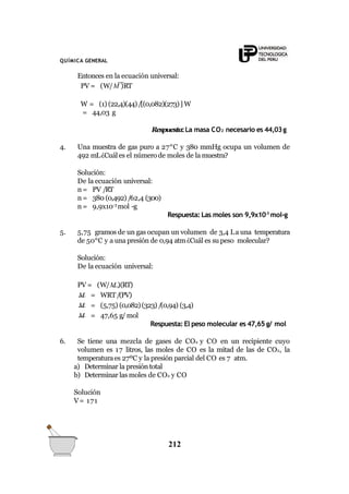 QUÍMICA GENERAL
Entonces en la ecuación universal:
PV = (W/M )RT
W = (1) (22,4)(44)/[(0,082)(273)] W
= 44,03 g
Respuesta:La masa CO2 necesario es 44,03g
4. Una muestra de gas puro a 27°C y 380 mmHg ocupa un volumen de
492 mL¿Cuál es el número de moles de la muestra?
Solución:
De la ecuación universal:
n = PV /RT
n = 380 (0,492) /62,4 (300)
n = 9,9x10-3
mol -g
Respuesta: Las moles son 9,9x10-3
mol-g
5. 5,75 gramos de un gas ocupan un volumen de 3,4 La una temperatura
de 50°C y a una presión de 0,94 atm¿Cuál es su peso molecular?
Solución:
De la ecuación universal:
PV = (W/M )(RT)
M = WRT/(PV)
M = (5,75) (0,082)(323) /(0,94) (3,4)
M = 47,65 g/ mol
Respuesta: El peso molecular es 47,65 g/ mol
6. Se tiene una mezcla de gases de CO2 y CO en un recipiente cuyo
volumen es 17 litros, las moles de CO es la mitad de las de CO2, la
temperaturaes 27ºC y la presión parcial del CO es 7 atm.
a) Determinar la presión total
b) Determinar las moles de CO2 y CO
Solución
V= 171
212
 