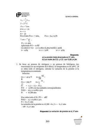 QUÍMICA GENERAL
2
CO CO2n 
1
n
T  27º C
Pco  7atm
si nCO2= 2x
nco= x
nT= 3x
Por el dato Pco= 7 atm, Pco= (nco/nT)PT
T7 atm 
x
P
3x
PT= 21 atm
Aplicando PTV = nT RT
(21 atm)(17 L)= 3 x 0,0821 (L.atm/mol.K)x 300K
x= 4,84 nCO2= 9,68 nCO= 4,84
Respuesta.
a) La presión total alcanzada es 21 atm.
b) Las moles de CO2 y CO son 9,68 y4,84
7. Se tiene 42 gramos de nitrógeno y 30 gramos de hidrógeno (no
reaccionan) en un recipiente de 6 litros y la temperatura es de 28ºC. Si
se retira todo el nitrógeno, calcular la variación de la presión si la
temperaturaesconstante.
Solución
28
mN2= 42 g  nN2 =
42

1,5
mH2= 30g  nH2 =
30

15
213
2
nT = 1,5 + 15= 16,5
PTV = nTRT,con las unidades correspondientes
PT(6)= 16,5 x 0,082 x301
PT = 67,88 atm
Si se retira todo el N2: PV = nRT
PT(6)= 15 x 0,082 x 301
PT= 61,71 atm
Lavariación de la presión es: 67,88 –61,71 = 6,17 atm
P= 6,17 atm
Respuesta:La variación de presión es 6,17 atm
 