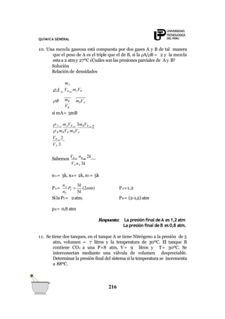 mBVA
mB
VB
B
QUÍMICA GENERAL
10. Una mezcla gaseosa está compuesta por dos gases A y B de tal manera
que el peso de A es el triple que el de B, si la A/B = 2 y la mezcla
esta a 2 atmy 27ºC ¿Cuáles son las presiones parciales de A y B?
Solución
Relación de densidades
mA
 A

VA

mAVB
si mA= 3mB
 A

mAVB

3mBVB
2
 B mBVB mBVA
VB

2
VA 3
Sabemos
VB

nB

2k
VA nA 3k
nA= 3k, nB= 2k, nT= 5k
A
216
T
T
n 3k
n 5k
PA= P  (2atm)
Si la PT= 2atm.
PA=1,2
PB= (2-1,2) atm
pB= 0,8 atm
Respuesta: La presión final deA es 1,2 atm
La presión final de B es 0,8 atm.
11. Se tiene dos tanques, en el tanque A se tiene Nitrógeno a la presión de 5
atm, volumen = 7 litros y la temperatura de 30ºC. El tanque B
contiene CO2 a una P=8 atm, V= 9 litros y T= 30ºC. Se
interconectan mediante una válvula de volumen despreciable.
Determinar la presión final del sistema si la temperatura se incrementa
a 88ºC.
 