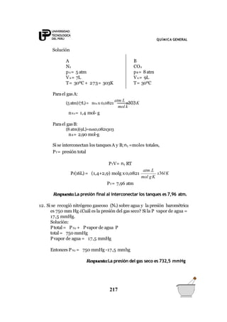 QUÍMICA GENERAL
Solución
A
N2
pA= 5 atm
VA= 7L
T= 30ºC + 273= 303K
B
CO2
pB= 8 atm
VA= 9L
T= 30ºC
mol k
Parael gasA:
(5atm)(7L)= nN2 x 0,0821
atm L
x303K
nN2= 1,4 mol- g
Parael gasB:
(8 atm)(9L)=nBx0,082x303
nB= 2,90 mol-g
Si se interconectan los tanquesA y B; nT =moles totales,
PT= presión total
mol gK
x36l K
atm.L
PTV= nT RT
PT(16L) = (1,4+2,9) molg x0,0821
PT= 7,96 atm
Respuesta.La presión final al interconectar los tanques es 7,96 atm.
12. Si se recogió nitrógeno gaseoso (N2) sobre agua y la presión barométrica
es 750 mm Hg ¿Cuál es la presión del gas seco? Si la P vapor de agua =
17,5 mmHg.
Solución:
Ptotal = PN2 + Pvapor de agua P
total = 750 mmHg
Pvapor de agua = 17,5 mmHg
Entonces PN2 = 750 mmHg -17,5 mmhg
Respuesta:La presión del gas seco es 732,5 mmHg
217
 