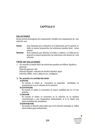 QUÍMICA GENERAL
CAPÍTULO X
SOLUCIONES
Esuna mezcla homogénea de composición variable, los componentes de una
solución son:
Soluto:
Solvente:
Esla sustancia que se disuelve en el disolvente, por lo general se
halla en menor proporción, las soluciones pueden tener varios
solutos.
Es la sustancia que disuelve al soluto o solutos y se halla por lo
general en mayor proporción, las soluciones solo tienen un solo
solvente.
TIPOS DE SOLUCIONES
1. De acuerdo al estado físico las soluciones pueden sersólidos, líquidos y
gaseosos.
Solución gaseosa: aire
Solución líquida : solución de alcohol (alcohol- agua)
Solución sólida : acero, plataen oro, amalgama
2. De acuerdo a la cantidad del soluto.
a) Diluida
Es cuando el soluto se encuentra en pequeñas cantidades en
comparación con el volumen de la solución.
b) Concentrada
Es cuando el soluto se encuentra en mayor cantidad que en el caso
anterior.
c) Saturada
Es cuando el soluto se encuentra en la solución en su máxima
concentración a una temperatura determinada, si se le añade una
cierta cantidad esta precipitará.
d) Sobresaturada
Escuando se disuelve más soluto que en la solución saturada, se utiliza
otros medios parasudisolución.
225
 