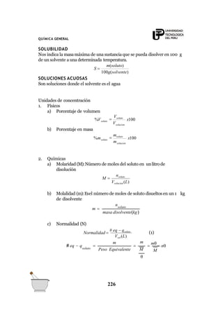 QUÍMICA GENERAL
SOLUBILIDAD
Nos indica la masa máxima de una sustanciaque se pueda disolver en 100 g
de un solvente a una determinada temperatura.
100g(solvente)
m(soluto)
S 
SOLUCIONES ACUOSAS
Son soluciones donde el solvente es el agua
Unidades de concentración
1. Físicos
a) Porcentaje de volumen
x100
V
%V
solucion
soluto

Vsoluto
b) Porcentaje en masa
x100
m
%m
solucion
soluto

msoluto
2. Químicas
a) Molaridad (M):Número de moles del soluto en un litro de
disolución
nsoluto
M 
Vsolucion (L)
b) Molalidad (m):Esel número de moles de soluto disueltos en un 1 kg
de disolvente
masa disolvente(kg)
nsoluto
m 
c) Normalidad (N)
Normalidad 
# eq  qsoluto
(1)

226

m
 n
M
m
M

Peso Equivalente
Vsol (L)
m
soluto
# eq  q 
 