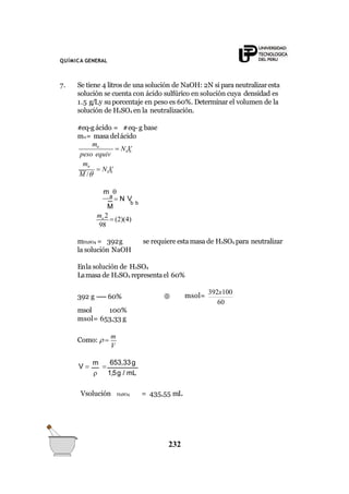 QUÍMICA GENERAL
7. Se tiene 4 litros de una solución de NaOH: 2N si para neutralizaresta
solución se cuenta con ácido sulfúrico en solución cuya densidad es
1.5 g/Ly su porcentaje en peso es 60%. Determinar el volumen de la
solución de H2SO4 en la neutralización.
#eq-g ácido = #eq- g base
ma= masa delácido
b b
b b
ma
peso equiv
ma
M /
 N V
 N V
b b
M
a
 N V
m 
98
ma 2
 (2)(4)
se requiere esta masa de H2SO4 para neutralizarmH2SO4 = 392g
la solución NaOH
Enla solución de H2SO4
Lamasa de H2SO4 representael 60%
392 g ----- 60% 
60
msol=
392x100
msol 100%
msol= 653,33 g
V
Como:  
m
V 
m

653,33g
 1,5g / mL
Vsolución H2SO4 = 435,55 mL
232
 