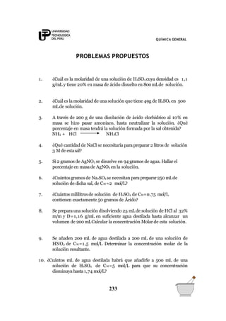 QUÍMICA GENERAL
PROBLEMAS PROPUESTOS
1. ¿Cuál es la molaridad de una solución de H2SO4 cuya densidad es 1,1
g/mL y tiene 20% en masa de ácido disuelto en 800mLde solución.
2. ¿Cuál es la molaridad de una solución que tiene 49g de H2SO4 en 500
mLde solución.
3.
4.
A través de 200 g de una disolución de ácido clorhídrico al 10% en
masa se hizo pasar amoniaco, hasta neutralizar la solución. ¿Qué
porcentaje en masa tendrá la solución formada por la sal obtenida?
NH3 + HCl NH4Cl
¿Qué cantidad de NaCl se necesitaría para preparar 2 litros de solución
3 M de estasal?
5. Si 2 gramos de AgNO3 se disuelve en 94 gramos de agua. Hallar el
porcentaje en masa de AgNO3 en la solución.
6. ¿Cuántosgramos de Na2SO4 se necesitan para preparar250 mLde
solución de dicha sal, de CM=2 mol/L?
7. ¿Cuántos mililitrosde solución de H2SO4 de CM=0,75 mol/L
contienen exactamente 50 gramos de Ácido?
8. Se prepara una solución disolviendo 25 mLde solución de HCl al 32%
m/m y D=1,16 g/mL en suficiente agua destilada hasta alcanzar un
volumen de 200 mLCalcular la concentración Molar de esta solución.
9. Se añaden 200 mL de agua destilada a 200 mL de una solución de
HNO3 de CM=1,5 mol/L Determinar la concentración molar de la
solución resultante.
10. ¿Cuántos mL de agua destilada habrá que añadirle a 500 mL de una
solución de H2SO4 de CM=5 mol/L para que su concentración
disminuya hasta1,74 mol/L?
233
 