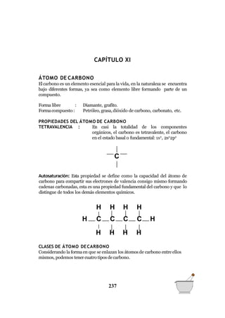 QUÍMICA GENERAL
CAPÍTULO XI
ÁTOMO DE CARBONO
El carbono es un elemento esencial para la vida, en la naturaleza se encuentra
bajo diferentes formas, ya sea como elemento libre formando parte de un
compuesto.
Forma libre :
Formacompuesto :
Diamante, grafito.
Petróleo, grasa,dióxido de carbono, carbonato, etc.
PROPIEDADES DEL ÁTOMO DE CARBONO
TETRAVALENCIA : En casi la totalidad de los componentes
orgánicos, el carbono es tetravalente, el carbono
en el estado basal o fundamental: 1s2
, 2s2
2p2
Autosaturación: Esta propiedad se define como la capacidad del átomo de
carbono para compartir sus electrones de valencia consigo mismo formando
cadenas carbonadas, esta es una propiedad fundamental del carbono y que lo
distingue de todos los demás elementos químicos.
CLASES DE ÁTOMO DECARBONO
Considerando la formaen que se enlazan los átomos de carbono entreellos
mismos, podemos tener cuatro tipos decarbono.
C
H H H H
H C C C C H
H H H H
237
 