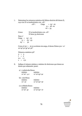 71
7. Determinar los númeroscuánticos del último electrón del átomo X,
cuyo ion X3-
es isoelectrónico con 28N-5
28N-5
: Carga = #p+
-#e
-5 = 28 - #e-
#e-
= 33
Como: X-3
es isoelectrónico con 28N-5
X-3
tiene 33 electrones
Para x-3
Carga = #p+
- #e-
-3 = #p+
-33
#p+
= 30
Como el #p+
= #e-
en un átomo sin carga, el átomo Xtiene 30 e-
1s2
2s2
2p6
3s2
3p6
4s2
3d10
Números cuánticos 3d10
n = 3
l = 2
m= +2
s = -1/2
8. Indique el número mínimo y máximo de electrones que tienen un
átomo que solamente posee:
a) 2 subniveles llenos
mínimo máximo
1s2
2s2
:4 e-
1s2
2s2
2p5
: 9e-
b)1 nivel lleno
mínimo
1s2
: 2e-
máximo
1s2
2s2
2p5
: 9e-
máximo
c) 2 orbitales llenos
mínimo
1s2
2s2
: 4e-
1s2
2s2
2p3
: 7e-
 