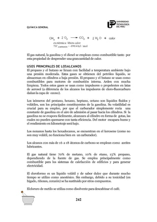 QUÍMICA GENERAL
El gas natural, la gasolina y el diesel se emplean como combustible tanto por
estapropiedad de desprender una grancantidad de calor.
USOS PRINCIPALES DE LOSALCANOS
El propano y el butano se licuan con facilidad a temperatura ambiente bajo
una presión moderada. Estos gases se obtienen del petróleo líquido, se
almacenan en cilindros a baja presión. El propano y el butano se usan como
combustibles para motores de combustión interna. Arden con mucha
limpieza. Todos estos gases se usan como impulsores o propelentes en latas
de aerosol (a diferencia de los alcanos los impulsores de cloro-fluorcarburo
dañan la capa de ozono).
Los isómeros del pentano, hexano, heptano, octano son líquidos fluidos y
volátiles, son los principales constituyentes de la gasolina. Su volatilidad es
crucial para su empleo, por que el carburador simplemente rocía una
constante de gasolina en el aire de admisión al pasar hacia los cilindros. Si la
gasolina no se evapora fácilmente, alcanzara al cilindro en forma de gotas, las
cuales no pueden quemarse con tanta eficiencia. Del motor escapara humo y
el rendimiento en kilometraje será bajo.
Los nonanos hasta los hexadecanos, se encuentran en el kerosene (como no
son muy volátil, no funciona bien en un carburador).
Los alcanos con más de 16 a 18 átomos de carbono se emplean como aceites
lubricantes.
El gas natural tiene 70% de metano, 10% de etano, 15% propano,
dependiendo de la fuente de gas. Se emplea principalmente como
combustible para los sistemas de calefacción de edificios y para generar
electricidad.
El cloroformo es un líquido volátil y de sabor dulce que durante mucho
tiempo se utilizo como anestésico. Sin embargo, debido a su toxicidad (en
hígado, riñones, corazón) se ha sustituido por otros compuestos.
Elcloruro de metilo se utiliza como disolvente paradescafeinar el café.
242
 