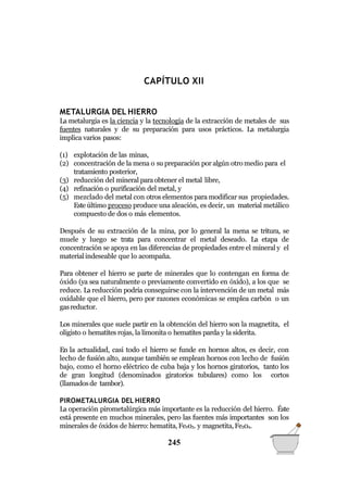 QUÍMICA GENERAL
CAPÍTULO XII
METALURGIA DEL HIERRO
La metalurgia es la ciencia y la tecnología de la extracción de metales de sus
fuentes naturales y de su preparación para usos prácticos. La metalurgia
implica varios pasos:
(1) explotación de las minas,
(2) concentración de la mena o su preparación por algún otro medio para el
tratamiento posterior,
(3) reducción del mineral paraobtener el metal libre,
(4) refinación o purificación del metal, y
(5) mezclado del metal con otros elementos para modificar sus propiedades.
Este último proceso produce una aleación, es decir, un material metálico
compuesto de dos o más elementos.
Después de su extracción de la mina, por lo general la mena se tritura, se
muele y luego se trata para concentrar el metal deseado. La etapa de
concentración se apoya en las diferencias de propiedades entre el mineral y el
materialindeseable que lo acompaña.
Para obtener el hierro se parte de minerales que lo contengan en forma de
óxido (ya sea naturalmente o previamente convertido en óxido), a los que se
reduce. La reducción podría conseguirse con la intervención de un metal más
oxidable que el hierro, pero por razones económicas se emplea carbón o un
gasreductor.
Los minerales que suele partir en la obtención del hierro son la magnetita, el
oligisto o hematites rojas, la limonita o hematites parda y la siderita.
En la actualidad, casi todo el hierro se funde en hornos altos, es decir, con
lecho de fusión alto, aunque también se emplean hornos con lecho de fusión
bajo, como el horno eléctrico de cuba baja y los hornos giratorios, tanto los
de gran longitud (denominados giratorios tubulares) como los cortos
(llamadosde tambor).
PIROMETALURGIA DEL HIERRO
La operación pirometalúrgica más importante es la reducción del hierro. Éste
está presente en muchos minerales, pero las fuentes más importantes son los
minerales de óxidos de hierro: hematita,Fe203. y magnetita,Fe304.
245
 
