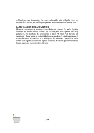 QUÍMICA GENERAL
enfriamiento por inmersión. La capa endurecida más utilizada tiene un
espesor de 0.38 mm, sin embargo se pueden tener espesores de hasta4 mm.
CARBURIZACIÓN EN BAÑO LÍQUIDO
El acero a cementar se sumerge en un baño de cianuro de sodio líquido.
También se puede utilizar cianuro de potasio pero sus vapores son muy
peligrosos. Se mantiene la temperatura a 1500 °F (845 °C) durante 15
minutos a 1 hora, según la profundidad que se requiera. A esta temperatura el
acero absorberá el carbono y el nitrógeno del cianuro. Después se debe
enfriar con rapidez al acero en agua o salmuera. Con este procedimiento se
logran capas con espesores de 0.75 mm.
250
 