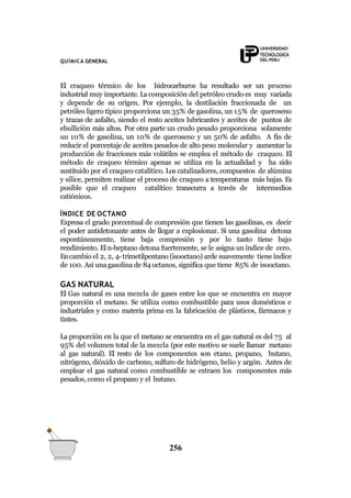 QUÍMICA GENERAL
El craqueo térmico de los hidrocarburos ha resultado ser un proceso
industrial muy importante. La composición del petróleo crudo es muy variada
y depende de su origen. Por ejemplo, la destilación fraccionada de un
petróleo ligero típico proporciona un 35% de gasolina, un 15% de queroseno
y trazas de asfalto, siendo el resto aceites lubricantes y aceites de puntos de
ebullición más altos. Por otra parte un crudo pesado proporciona solamente
un 10% de gasolina, un 10% de queroseno y un 50% de asfalto. A fin de
reducir el porcentaje de aceites pesados de alto peso molecular y aumentar la
producción de fracciones más volátiles se emplea el método de craqueo. El
método de craqueo térmico apenas se utiliza en la actualidad y ha sido
sustituido por el craqueo catalítico. Los catalizadores, compuestos de alúmina
y sílice, permiten realizar el proceso de craqueo a temperaturas más bajas. Es
posible que el craqueo catalítico transcurra a través de intermedios
catiónicos.
ÍNDICE DE OCTANO
Expresa el grado porcentual de compresión que tienen las gasolinas, es decir
el poder antidetonante antes de llegar a explosionar. Si una gasolina detona
espontáneamente, tiene baja compresión y por lo tanto tiene bajo
rendimiento. El n-heptano detona fuertemente, se le asigna un índice de cero.
Encambio el 2, 2, 4- trimetilpentano (isooctano) arde suavemente tiene índice
de 100. Así una gasolina de 84 octanos, significa que tiene 85% de isooctano.
GAS NATURAL
El Gas natural es una mezcla de gases entre los que se encuentra en mayor
proporción el metano. Se utiliza como combustible para usos domésticos e
industriales y como materia prima en la fabricación de plásticos, fármacos y
tintes.
La proporción en la que el metano se encuentra en el gas natural es del 75 al
95% del volumen total de la mezcla (por este motivo se suele llamar metano
al gas natural). El resto de los componentes son etano, propano, butano,
nitrógeno, dióxido de carbono, sulfuro de hidrógeno, helio y argón. Antes de
emplear el gas natural como combustible se extraen los componentes más
pesados, como el propano y el butano.
256
 