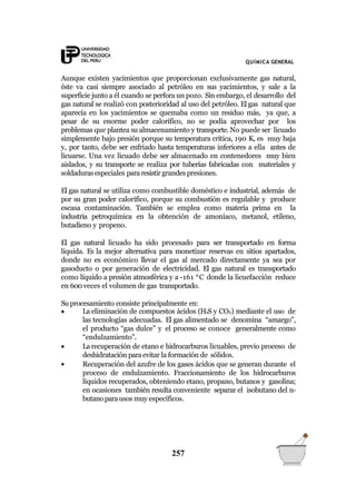 QUÍMICA GENERAL
Aunque existen yacimientos que proporcionan exclusivamente gas natural,
éste va casi siempre asociado al petróleo en sus yacimientos, y sale a la
superficie junto a él cuando se perfora un pozo. Sin embargo, el desarrollo del
gas natural se realizó con posterioridad al uso del petróleo. El gas natural que
aparecía en los yacimientos se quemaba como un residuo más, ya que, a
pesar de su enorme poder calorífico, no se podía aprovechar por los
problemas que plantea su almacenamiento y transporte. No puede ser licuado
simplemente bajo presión porque su temperatura crítica, 190 K, es muy baja
y, por tanto, debe ser enfriado hasta temperaturas inferiores a ella antes de
licuarse. Una vez licuado debe ser almacenado en contenedores muy bien
aislados, y su transporte se realiza por tuberías fabricadas con materiales y
soldadurasespeciales pararesistir grandes presiones.
El gas natural se utiliza como combustible doméstico e industrial, además de
por su gran poder calorífico, porque su combustión es regulable y produce
escasa contaminación. También se emplea como materia prima en la
industria petroquímica en la obtención de amoníaco, metanol, etileno,
butadieno y propeno.
El gas natural licuado ha sido procesado para ser transportado en forma
líquida. Es la mejor alternativa para monetizar reservas en sitios apartados,
donde no es económico llevar el gas al mercado directamente ya sea por
gasoducto o por generación de electricidad. El gas natural es transportado
como líquido a presión atmosférica y a -161 °C donde la licuefacción reduce
en 600veces el volumen de gas transportado.
Su procesamiento consiste principalmente en:
257



La eliminación de compuestos ácidos (H2S y CO2) mediante el uso de
las tecnologías adecuadas. El gas alimentado se denomina “amargo”,
el producto “gas dulce” y el proceso se conoce generalmente como
“endulzamiento”.
La recuperación de etano e hidrocarburos licuables, previo proceso de
deshidratación paraevitar la formación de sólidos.
Recuperación del azufre de los gases ácidos que se generan durante el
proceso de endulzamiento. Fraccionamiento de los hidrocarburos
líquidos recuperados, obteniendo etano, propano, butanos y gasolina;
en ocasiones también resulta conveniente separar el isobutano del n-
butanoparausos muy específicos.
 
