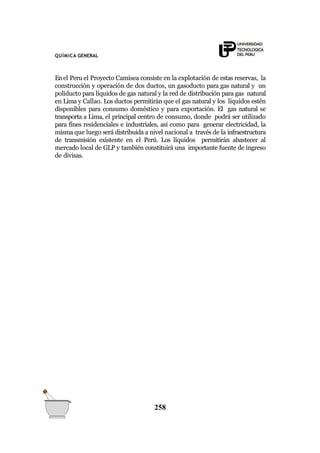 QUÍMICA GENERAL
Enel Peru el Proyecto Camisea consiste en la explotación de estas reservas, la
construcción y operación de dos ductos, un gasoducto para gas natural y un
poliducto para líquidos de gas natural y la red de distribución para gas natural
en Lima y Callao. Los ductos permitirán que el gas natural y los líquidos estén
disponibles para consumo doméstico y para exportación. El gas natural se
transporta a Lima, el principal centro de consumo, donde podrá ser utilizado
para fines residenciales e industriales, así como para generar electricidad, la
misma que luego será distribuida a nivel nacional a través de la infraestructura
de transmisión existente en el Perú. Los líquidos permitirán abastecer al
mercado local de GLP y también constituirá una importante fuente de ingreso
de divisas.
258
 