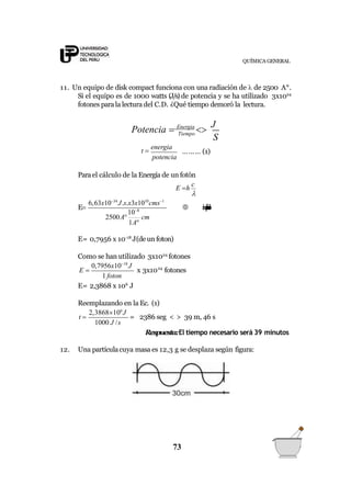 QUÍMICA GENERAL
11. Un equipo de disk compact funciona con una radiación de  de 2500 A°.
Si el equipo es de 1000 watts (J/s) de potencia y se ha utilizado 3x1024
fotones parala lectura del C.D. ¿Qué tiempo demoró la lectura.
Tiempo
S
Potencia  Energia

J
potencia
t 
energia
……… (1)
Parael cálculo de la Energía de un fotón
E h
c
6,63x1034
J.s.x3x1010
cms1
108
E
2500A cm
1A

 simplificando
E= 0,7956 x 10-18
J(deun foton)
Como se han utilizado 3x1024
fotones
1 foton
0,7956x1018
J 24
E  x 3x10 fotones
E= 2,3868 x 106
J
Reemplazando en la Ec. (1)
2,3868106
J
t 
1000 J /s
= 2386 seg < > 39 m, 46 s
Respuesta:El tiempo necesario será 39 minutos
12. Una partículacuya masa es 12,3 g se desplaza según figura:
73
 