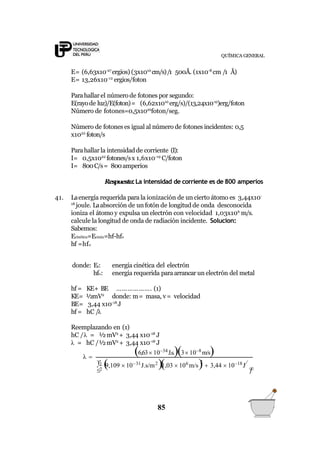 QUÍMICA GENERAL
E= (6,63x10-27
ergios) (3x1010
cm/s)/1 500Å. (1x10-8
cm /1 Å)
E= 13,26x10-12
ergios/foton
Parahallarel número de fotones por segundo:
E(rayode luz)/E(foton)= (6,62x1010
erg/s)/(13,24x10-12
)erg/foton
Número de fotones=0,5x1022
foton/seg.
Número de fotones es igual al número de fotones incidentes: 0,5
x1022
foton/s
Parahallarla intensidadde corriente (I):
I= 0,5x1022
fotones/sx 1,6x10-19
C/foton
I= 800C/s= 800amperios
Respuesta:La intensidad de corriente es de 800 amperios
41. Laenergía requerida para la ionización de un cierto átomo es 3,44x10-
18
joule. Laabsorción de un fotón de longitud de onda desconocida
ioniza el átomo y expulsa un electrón con velocidad 1,03x106
m/s.
calcule la longitud de onda de radiación incidente. Solucion:
Sabemos:
Ecinética=Ecmáx=hf-hfo
hf =hfo
donde: Ec:
hfo:
energía cinética del electrón
energía requerida paraarrancar un electrón del metal
hf = KE+ BE
KE= ½mV2
………………. (1)
donde: m= masa, v= velocidad
BE= 3,44 x10-18
J
hf = hC /λ
Reemplazando en (1)
hC /λ = ½mV2
+ 3,44 x10-18
J
λ = hC /½mV2
+ 3,44 x10-18
J
λ 
85
2 
1 9,109  1031
J.s/m2
)1,03  106
m/s)2
 3,44  1018
J
6,63 1034
J.s.)3 108
m/s)
 