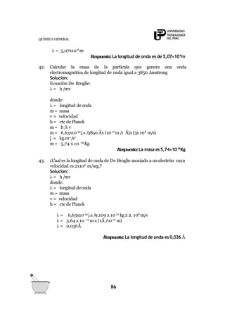 QUÍMICA GENERAL
λ = 5,07x10-8
m
Respuesta:La longitud de onda es de 5,0710-8
m
86
42. Calcular la masa de la partícula que genera una onda
electromagnética de longitud de onda igual a 3850 Amstrong
Solucion:
Ecuación De Broglie:
λ = h /mv
donde:
λ = longitud deonda
m= masa
v = velocidad
h = cte de Planck
m= h /λ v
m= 6,63x10-34
j.s /3850 Åx (10-10
m/1 Å)x (3x 108
m/s)
j = kg.m2
/s2
m= 5,74 x 10 -36
Kg
Respuesta:La masa es5,7410-36
Kg
43. ¿Cual es la longitud de onda de De Broglie asociado a un electrón cuya
velocidad es 2x108
m/seg.?
Solucion:
λ = h /mv
donde:
λ = longitud deonda
m= masa
v = velocidad
h = cte de Planck
λ = 6,63x10-34
j.s /9,109 x 10-31
kg x 2. 108
m/s
λ = 3,64 x 10 -12
mx (1Å /10-10
m)
λ = 0,036Å
Respuesta:La longitud de onda es 0,036 Å
 
