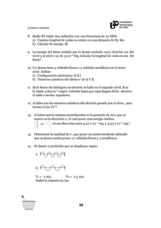 QUÍMICA GENERAL
8. Radio XY emite una radiación con una frecuencia de 30 MHz
a) Cuántos longitud de ondas se emiten en una distancia de 85 Km
b) Calcular de energía (J)
9. La energía del foton emitido por el átomo excitado cuyo electrón cae del
nivel 3 al nivel 2 es de 3x10-12
Erg. Calcular la longitud de onda en nm del
foton?
10. Un átomo tiene 4 orbitales llenos y 5 orbitales semillenos en el tercer
nivel. Indicar:
a) Configuración electrónica (C.E.)
b) Números cuánticos del último e-
de la C.E.
11. Enel átomo de hidrógeno su electrón se halla en el segundo nivel. Si se
le añade 4,82x10-12
ergios. Calcular hastaque capa llegará dicho electrón
el subir a niveles superiores.
12. ¿Cuáles son los númeroscuánticos del electrón ganado por el cloro, para
formarel ión Cl-1
?
13. ¿Cuánto será la mínima incertidumbreen la posición de un e-
que se
mueve en la dirección x, el cual posee una energía cinética
2
1 2 
 mv  en esa dirección entre4,22 x 10-11
erg. y 5,33 x 10-11
erg.?
14. Determinar la cantidad de e-
, que posee un catión trivalentesabiendo
que su átomo neutro posee 12 orbitales llenos y 3 semillenos.
15. Se tienen 2 partículas que se desplazan según:
VA = 3 m/s VB = 2,5 m/s
Hallar la relación mB /mA
88
 