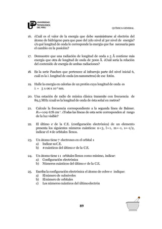 QUÍMICA GENERAL
16. ¿Cuál es el valor de la energía que debe suministrarse al electrón del
átomo de hidrógeno para que pase del 2do nivel al 3er nivel de energía?
¿A qué longitud de onda le corresponde la energía que fue necesaria para
el cambio en la posición?
17. Demuestre que una radiación de longitud de onda a 5 Å contiene más
energía que otra de longitud de onda de 3000 Å. ¿Cuál sería la relación
del contenido de energía de ambas radiaciones?
18. En la serie Paschen que pertenece al infrarrojo parte del nivel inicial 6,
cuál es la  longitud de onda (en nanometros) de ese fotón.
19. Halle la energía en calorías de un protón cuya longitud de onda es
 = 5 x 00x 10-5
nm.
20. Una estación de radio de música clásica transmite con frecuencia de
89,5 MHz ¿cuál es la longitud de onda de éstaseñal en metros?
21. Calcule la frecuencia correspondiente a la segunda línea de Balmer.
RH=109 678 cm-1
. ¿Todas las líneas de esta serie corresponden al rango
de la luz visible?
22. El último e-
de la C.E. (configuración electrónica) de un elemento
presenta los siguientes números cuánticos: n=3, l=1, m=-1, s=-1/2,
indicar el #de orbitales llenos.
23. Un átomo tiene 7 electrones en el orbital s
a) Indicar suC.E.
b) #cuánticos del último e-
de la C.E.
24. Un átomo tiene 11 orbitales llenos como mínimo, indicar:
a) Configuración electrónica
b) Números cuánticos del último e-
de la C.E.
25. Escribala configuración electrónica el átomo de cobre e indique:
a) Elnúmero de subniveles
b) Elnúmero de orbitales
c) Los númeroscuánticos del últimoelectrón
89
 