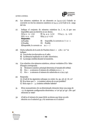 QUÍMICA GENERAL
26. Los números cuánticos de un elemento es (4,1,0,-1/2) Cuándo se
convierte en ión los números cuánticos es (4,1,1,-1/2) Cuál es la carga
del ión
27. Indique el conjunto de números cuánticos (n, l, m, s) que son
imposibles para un electrón en un átomo.
90
B) (4, 4, 3, +1/2) C) (4, 3 , 3, 1/2)
E)(4, 3, 4,+1/2)
A)(3, 2, 2, 1/2)
D)(1, 0, 0, 1/2)
Respuesta::
A)Posible
C)Posible
E)Imposible, lo correcto es
B) Imposible, lo correcto es l  n – 1
D) Posible
m + l
28. Cierta radiación de la serie de Paschen tiene  = 1,82  106
m
indique:
A) Losniveles involucrados en el salto.
B) Ladistancia implicada en el salto electrónico.
C) Laenergía emitida durante latransición.
29. Con relación a los númeroscuánticos, colocar verdadero (V)o falso
(F)según corresponda:
A) Elnúmero cuántico principal determinael tamañodel orbital.
B) Si n = a entonces el número de orbitales es 2 a + 1.
C) Si n = 2 entonces el número de subniveles es 2 (2sy 2p).
30. Responda:
A) ¿Cuál de las siguientes subcapas no existe: 6s, 3p, 2d, 5f, 7d, 1s?
B) Si se tiene que l = 9 ¿cuántos valores de mson posibles?
C) Enla capa n = 3, ¿cuántos orbitales habrán?
31. Elion monoatómico de un determinado elemento tiene una carga de
2 y la siguiente configuración electrónica: 1s2
2s2
2p6
3s2
3p5
. ¿De qué
elemento se trata?
32. ¿Cuál es el número de masa (A)de un átomo que tiene un solo
electrón en el subnivel 5p y 62 neutrones en el núcleo?
 