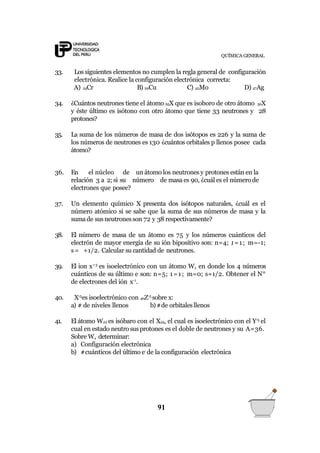 QUÍMICA GENERAL
33. Los siguientes elementos no cumplen la regla general de configuración
electrónica. Realice la configuración electrónica correcta:
A) 24Cr B) 29Cu C) 42Mo D) 47Ag
34. ¿Cuántos neutrones tiene el átomo 65X que es isoboro de otro átomo 50X
y éste último es isótono con otro átomo que tiene 33 neutrones y 28
protones?
35. La suma de los números de masa de dos isótopos es 226 y la suma de
los números de neutrones es 130 ¿cuántos orbitales p llenos posee cada
átomo?
91
36. En el núcleo de un átomo los neutrones y protones están en la
relación 3 a 2; si su número de masa es 90, ¿cuál es el número de
electrones que posee?
37. Un elemento químico X presenta dos isótopos naturales, ¿cuál es el
número atómico si se sabe que la suma de sus números de masa y la
sumade susneutronesson 72 y 38 respectivamente?
38. El número de masa de un átomo es 75 y los números cuánticos del
electrón de mayor energía de su ión bipositivo son: n=4; 1=1; m=-1;
s= +1/2. Calcular su cantidad de neutrones.
39. El ion x+3
es isoelectrónico con un átomo W, en donde los 4 números
cuánticos de su último e son: n=5; 1=1; m=0; s=1/2. Obtener el N°
de electrones del ión x-1
.
40. X-3
es isoelectrónico con 40Z-5
sobre x:
a) # de niveles llenos b)#de orbitalesllenos
41. El átomo W22 es isóbaro con el X24, el cual es isoelectrónico con el Y-5
el
cual en estado neutro susprotones es el doble de neutrones y su A=36.
Sobre W, determinar:
a) Configuración electrónica
b) #cuánticos del último e-
de la configuración electrónica
 