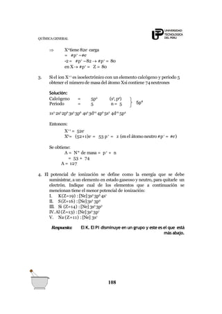 QUÍMICA GENERAL
 X-2
tiene 82e-
carga
= #p+
–#e-
-2= #p+
–82  #p+
= 80
en X #p+
= Z = 80
3. Si el ion X+1
es isoelectrónico con un elemento calcógeno y periodo 5
obtener el número de masa del átomo Xsi contiene 74neutrones
Solución:
Calcógeno = 5p4
(s2
, p4
)
Periodo = 5 n = 5 5p4
1s2
2s2
2p6
3s2
3p6
4s2
3d10
4p6
5s2
4d10
5p4
Entonces:
X+1
= 52e-
X0
= (52+1)e-
= 53 p+
= z (en el átomo neutro #p+
= #e-
)
Se obtiene:
A = N° de masa = p+
+ n
= 53 + 74
A = 127
4. El potencial de ionización se define como la energía que se debe
suministrar, a un elemento en estado gaseoso y neutro, para quitarle un
electrón. Indique cual de los elementos que a continuación se
mencionan tiene el menor potencial de ionización:
I. K(Z=19) : [Ne]3s2
3p6
4s1
II. S(Z=16) : [Ne]3s2
3p4
III. Si (Z=14) : [Ne] 3s2
3p2
IV.Al (Z=13) : [Ne]3s2
3p1
V. Na (Z=11) : [Ne] 3s1
Respuesta: El K. El PI disminuye en un grupo y este es el que está
más abajo.
108
 