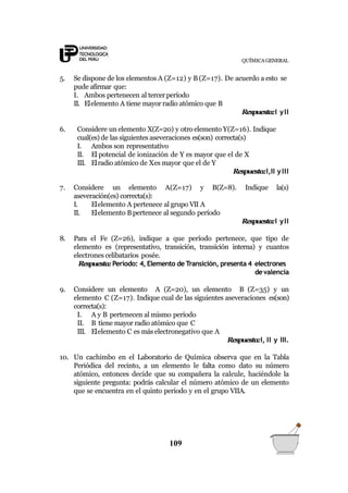QUÍMICA GENERAL
5. Se dispone de los elementos A (Z=12) y B (Z=17). De acuerdo a esto se
pude afirmar que:
I. Ambos pertenecen al tercer período
II. Elelemento A tiene mayor radio atómico que B
Respuesta:I yII
6. Considere un elemento X(Z=20) y otro elemento Y(Z=16). Indique
cual(es) de las siguientes aseveraciones es(son) correcta(s)
I. Ambos son representativo
II. El potencial de ionización de Y es mayor que el de X
III. Elradio atómico de Xes mayor que el de Y
Respuesta:I,II yIII
109
7. Considere un elemento A(Z=17) y B(Z=8). Indique la(s)
aseveración(es) correcta(s):
I. Elelemento A pertenece al grupo VII A
II. Elelemento Bpertenece al segundo período
Respuesta:I yII
8. Para el Fe (Z=26), indique a que período pertenece, que tipo de
elemento es (representativo, transición, transición interna) y cuantos
electrones celibatarios posée.
Respuesta: Período: 4, Elemento de Transición, presenta 4 electrones
devalencia
9. Considere un elemento A (Z=20), un elemento B (Z=35) y un
elemento C (Z=17). Indique cual de las siguientes aseveraciones es(son)
correcta(s):
I. A y B pertenecen al mismo período
II. B tiene mayor radio atómico que C
III. Elelemento C es más electronegativo que A
Respuesta:I, II y III.
10. Un cachimbo en el Laboratorio de Química observa que en la Tabla
Periódica del recinto, a un elemento le falta como dato su número
atómico, entonces decide que su compañera la calcule, haciéndole la
siguiente pregunta: podrás calcular el número atómico de un elemento
que se encuentra en el quinto periodo y en el grupo VIIA.
 