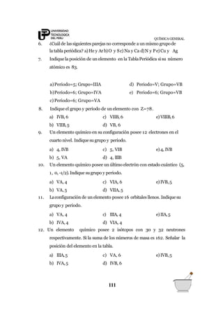 QUÍMICA GENERAL
6. ¿Cuál de lassiguientes parejasno corresponde a un mismo grupode
la tabla periódica? a)He y Ar b)O y Sc) Na y Ca d)N y Pe)Cu y Ag
7. Indiquela posición de un elemento en la TablaPeriódica si su número
atómico es 83.
111
a)Periodo=5; Grupo=IIIA
b)Periodo=6; Grupo=IVA
c) Periodo=6; Grupo=VA
d) Periodo=V; Grupo=VB
e) Periodo=6; Grupo=VB
8. Indique el grupo y periodo de un elemento con Z=78.
a) IVB, 6
b) VIIB,5
c) VIIB, 6 e) VIIIB,6
d) VB, 6
9. Un elemento químico en su configuración posee 12 electrones en el
cuarto nivel. Indiquesu grupo y periodo.
a) 4, IVB
b) 5, VA
c) 5, VIB e) 4, IVB
d) 4, IIIB
10. Un elemento químico posee un último electrón con estado cuántico (5,
1, 0, -1/2).Indique su grupo y periodo.
a) VA, 4
b) VA, 5
c) VIA, 6 e) IVB,5
d) VIIA, 5
11. Laconfiguración de un elemento posee 16 orbitales llenos. Indiquesu
grupo y periodo.
a) VA, 4
b) IVA, 4
c) IIIA, 4 e) IIA,5
d) VIA, 4
12. Un elemento químico posee 2 isótopos con 30 y 32 neutrones
respectivamente. Si la suma de los números de masa es 162. Señalar la
posición del elemento en la tabla.
a) IIIA,5
b) IVA,5
c) VA, 6 e) IVB,5
d) IVB, 6
 