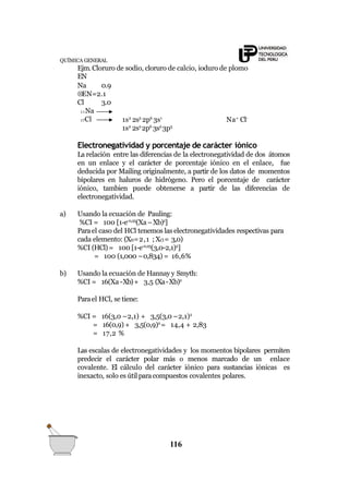 QUÍMICA GENERAL
Ejm.Cloruro de sodio, cloruro de calcio, ioduro de plomo
EN
11Na
17Cl
Na 0.9
EN=2.1
Cl 3.0
1s2
2s2
2p6
3s1
Na+
Cl-
1s2
2s2
2p6
3s2
3p5
Electronegatividad y porcentaje de carácter iónico
La relación entre las diferencias de la electronegatividad de dos átomos
en un enlace y el carácter de porcentaje iónico en el enlace, fue
deducida por Mailing originalmente, a partir de los datos de momentos
bipolares en haluros de hidrógeno. Pero el porcentaje de carácter
iónico, tambien puede obtenerse a partir de las diferencias de
electronegatividad.
a) Usando la ecuación de Pauling:
%CI = 100 [1-e-0,25
(Xa–Xb)2
]
Parael caso del HCl tenemos las electronegatividades respectivas para
cada elemento: (XH=2,1 ; XCl= 3,0)
%CI (HCl)= 100 [1-e-0,25
(3,0-2,1)2
]
= 100 (1,000 –0,834) = 16,6%
b) Usando la ecuación de Hannay y Smyth:
%CI = 16(Xa -Xb)+ 3,5 (Xa-Xb)2
Parael HCl, se tiene:
%CI = 16(3,0 –2,1) + 3,5(3,0 –2,1)2
= 16(0,9) + 3,5(0,9)2
= 14,4 + 2,83
= 17,2 %
Las escalas de electronegatividades y los momentos bipolares permiten
predecir el carácter polar más o menos marcado de un enlace
covalente. El cálculo del carácter iónico para sustancias iónicas es
inexacto, solo es útil paracompuestos covalentes polares.
116
 